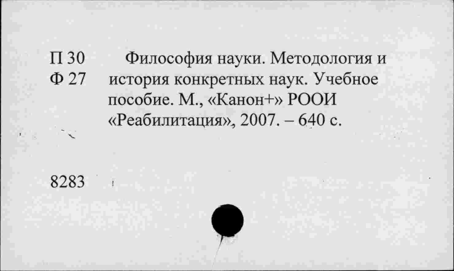 ﻿П 30 Философия науки. Методология и Ф 27 история конкретных наук. Учебное пособие. М., «Канон+» РООИ «Реабилитация», 2007. - 640 с.
8283	<